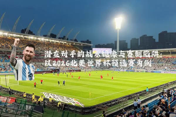 潜在对手的战术镜像与赛制陷阱:以2026北美世界杯预选赛为例